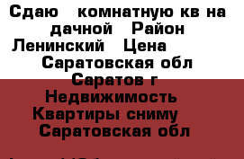 Сдаю 2 комнатную кв на 1 дачной › Район ­ Ленинский › Цена ­ 16 000 - Саратовская обл., Саратов г. Недвижимость » Квартиры сниму   . Саратовская обл.